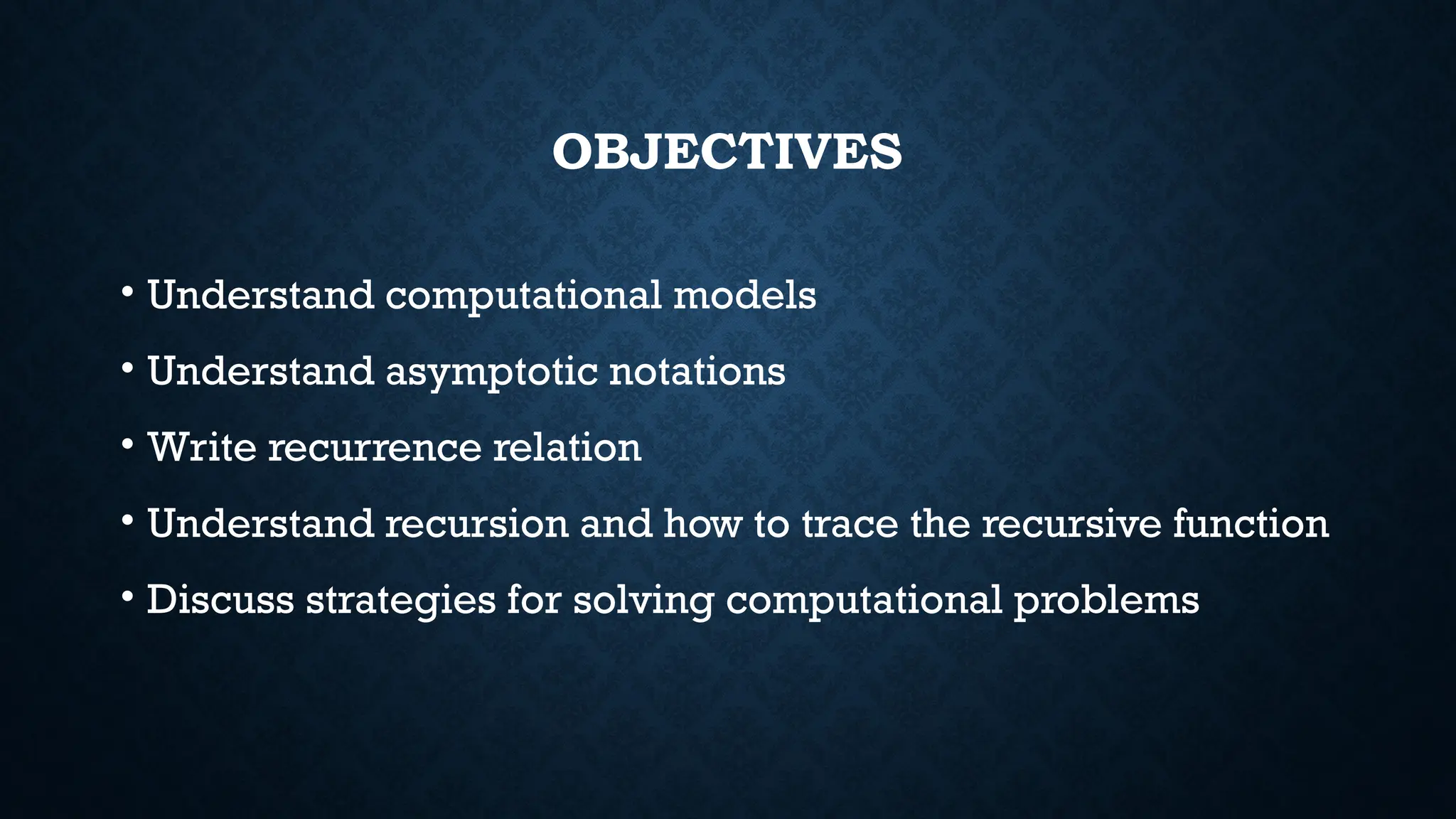 OBJECTIVES
• Understand computational models
• Understand asymptotic notations
• Write recurrence relation
• Understand recursion and how to trace the recursive function
• Discuss strategies for solving computational problems
 