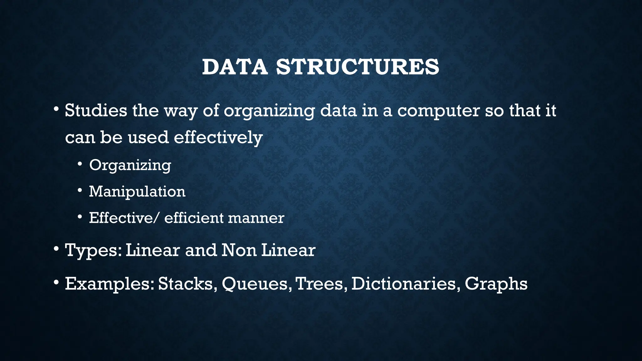 DATA STRUCTURES
• Studies the way of organizing data in a computer so that it
can be used effectively
• Organizing
• Manipulation
• Effective/ efficient manner
• Types: Linear and Non Linear
• Examples: Stacks, Queues,Trees, Dictionaries, Graphs
 