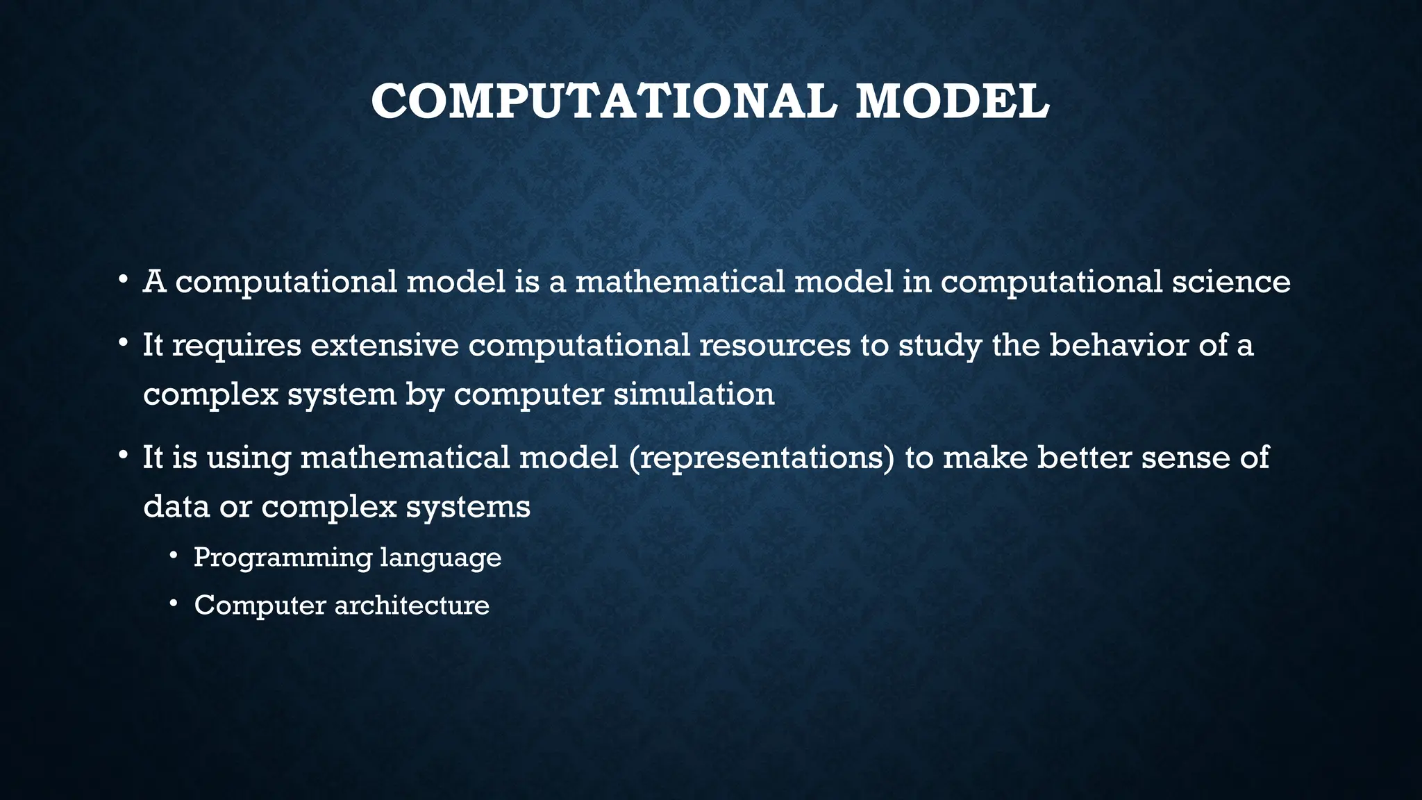 COMPUTATIONAL MODEL
• A computational model is a mathematical model in computational science
• It requires extensive computational resources to study the behavior of a
complex system by computer simulation
• It is using mathematical model (representations) to make better sense of
data or complex systems
• Programming language
• Computer architecture
 