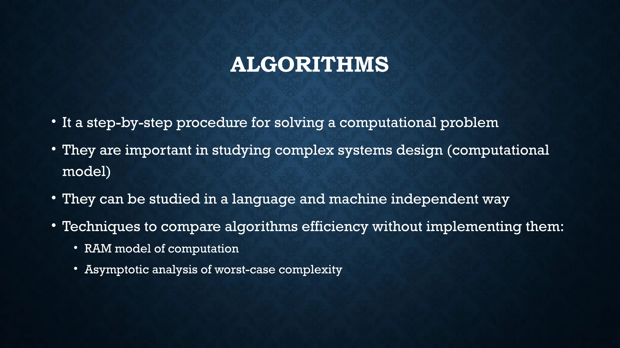 ALGORITHMS
• It a step-by-step procedure for solving a computational problem
• They are important in studying complex systems design (computational
model)
• They can be studied in a language and machine independent way
• Techniques to compare algorithms efficiency without implementing them:
• RAM model of computation
• Asymptotic analysis of worst-case complexity
 