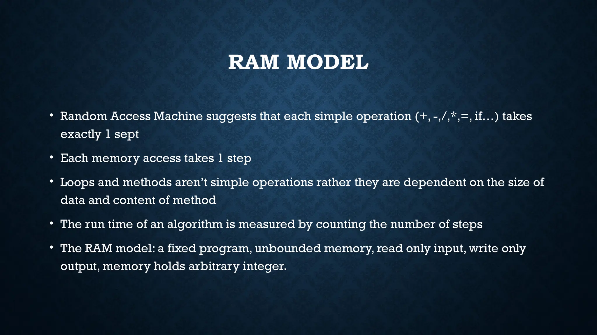 RAM MODEL
• Random Access Machine suggests that each simple operation (+, -,/,*,=, if…) takes
exactly 1 sept
• Each memory access takes 1 step
• Loops and methods aren’t simple operations rather they are dependent on the size of
data and content of method
• The run time of an algorithm is measured by counting the number of steps
• The RAM model: a fixed program, unbounded memory, read only input, write only
output, memory holds arbitrary integer.
 