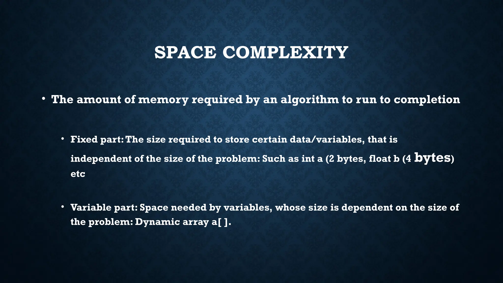 SPACE COMPLEXITY
• The amount of memory required by an algorithm to run to completion
• Fixed part:The size required to store certain data/variables, that is
independent of the size of the problem: Such as int a (2 bytes, float b (4 bytes)
etc
• Variable part: Space needed by variables, whose size is dependent on the size of
the problem: Dynamic array a[ ].
 
