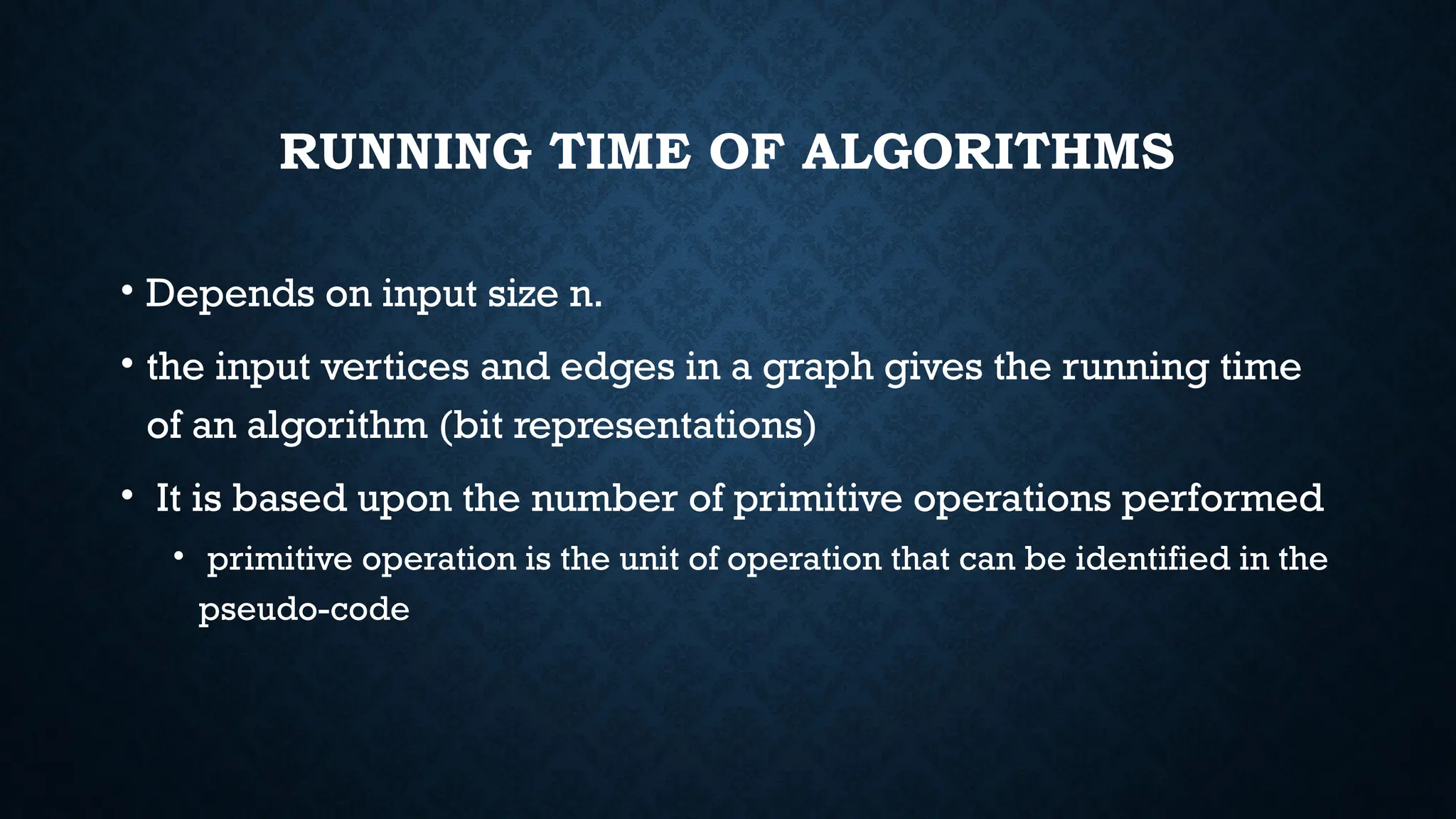 RUNNING TIME OF ALGORITHMS
• Depends on input size n.
• the input vertices and edges in a graph gives the running time
of an algorithm (bit representations)
• It is based upon the number of primitive operations performed
• primitive operation is the unit of operation that can be identified in the
pseudo-code
 