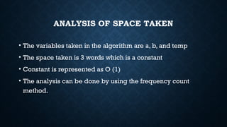 ANALYSIS OF SPACE TAKEN
• The variables taken in the algorithm are a, b, and temp
• The space taken is 3 words which is a constant
• Constant is represented as O (1)
• The analysis can be done by using the frequency count
method.
 