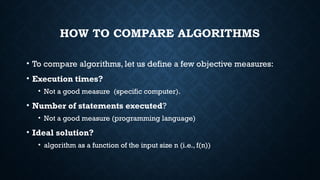 HOW TO COMPARE ALGORITHMS
• To compare algorithms, let us define a few objective measures:
• Execution times?
• Not a good measure (specific computer).
• Number of statements executed?
• Not a good measure (programming language)
• Ideal solution?
• algorithm as a function of the input size n (i.e., f(n))
 