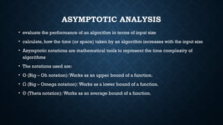 ASYMPTOTIC ANALYSIS
• evaluate the performance of an algorithm in terms of input size
• calculate, how the time (or space) taken by an algorithm increases with the input size
• Asymptotic notations are mathematical tools to represent the time complexity of
algorithms
• The notations used are:
• O (Big – Oh notation):Works as an upper bound of a function.
• (Big – Omega notation): Works as a lower bound of a function.
Ω
• (Theta notation): Works as an average bound of a function.
Θ
 