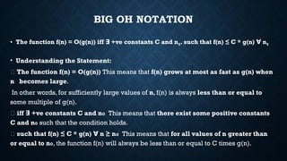 BIG OH NOTATION
• The function f(n) = O(g(n)) iff +ve constants C and n
∃ 0. such that f(n) ≤ C * g(n) n
∀ 0
• Understanding the Statement:
📌 The function f(n) = O(g(n)) This means that f(n) grows at most as fast as g(n) when
n becomes large.
In other words, for sufficiently large values of n, f(n) is always less than or equal to
some multiple of g(n).
📌 iff +ve constants C and n
∃ ₀ This means that there exist some positive constants
C and n₀ such that the condition holds.
📌 such that f(n) ≤ C * g(n) n ≥ n
∀ ₀ This means that for all values of n greater than
or equal to n₀, the function f(n) will always be less than or equal to C times g(n).
 