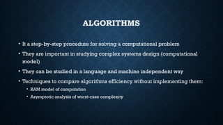 ALGORITHMS
• It a step-by-step procedure for solving a computational problem
• They are important in studying complex systems design (computational
model)
• They can be studied in a language and machine independent way
• Techniques to compare algorithms efficiency without implementing them:
• RAM model of computation
• Asymptotic analysis of worst-case complexity
 