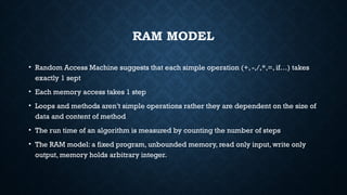 RAM MODEL
• Random Access Machine suggests that each simple operation (+, -,/,*,=, if…) takes
exactly 1 sept
• Each memory access takes 1 step
• Loops and methods aren’t simple operations rather they are dependent on the size of
data and content of method
• The run time of an algorithm is measured by counting the number of steps
• The RAM model: a fixed program, unbounded memory, read only input, write only
output, memory holds arbitrary integer.
 