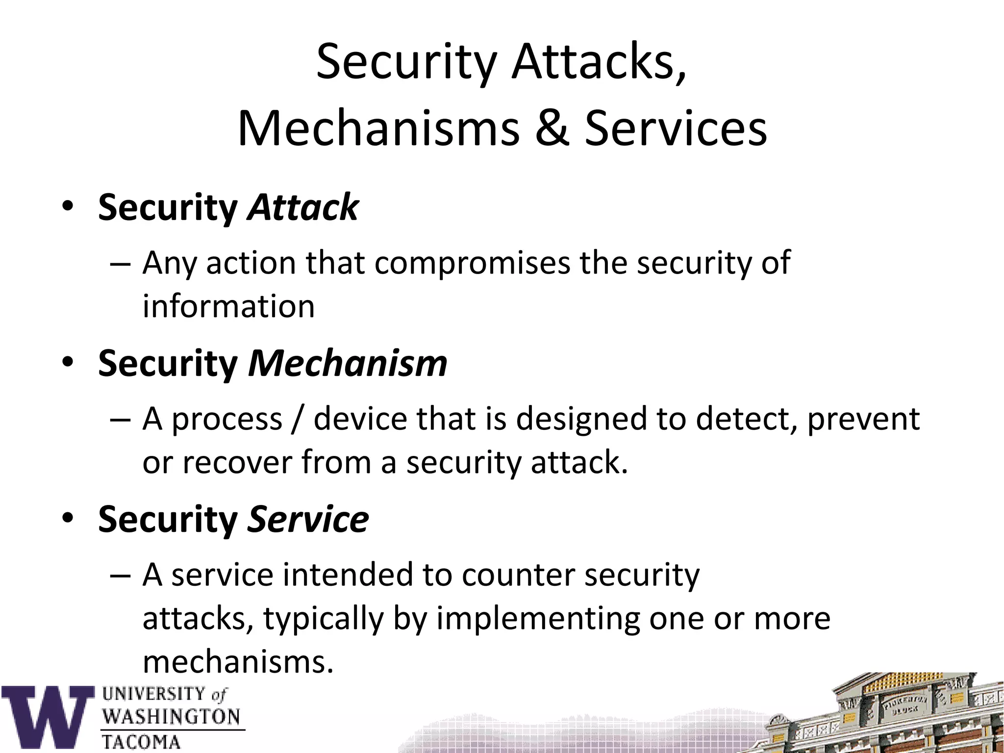 Security Attacks, Mechanisms & ServicesSecurity AttackAny action that compromises the security of informationSecurity MechanismA process / device that is designed to detect, prevent or recover from a security attack.Security ServiceA service intended to counter security attacks, typically by implementing one or more mechanisms.