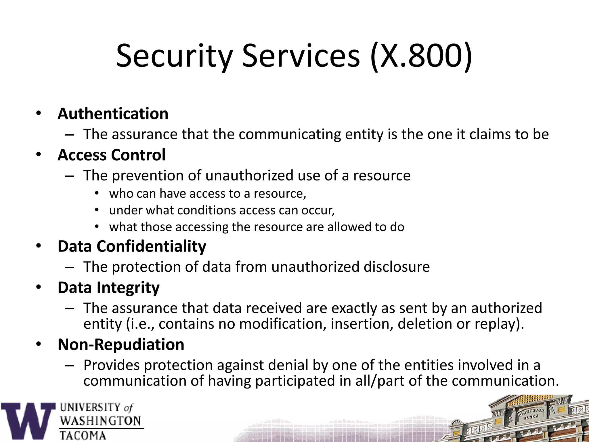 Security Services (X.800)AuthenticationThe assurance that the communicating entity is the one it claims to beAccess ControlThe prevention of unauthorized use of a resource who can have access to a resource,under what conditions access can occur, what those accessing the resource are allowed to doData ConfidentialityThe protection of data from unauthorized disclosureData IntegrityThe assurance that data received are exactly as sent by an authorized entity (i.e., contains no modification, insertion, deletion or replay).Non-RepudiationProvides protection against denial by one of the entities involved in a communication of having participated in all/part of the communication.