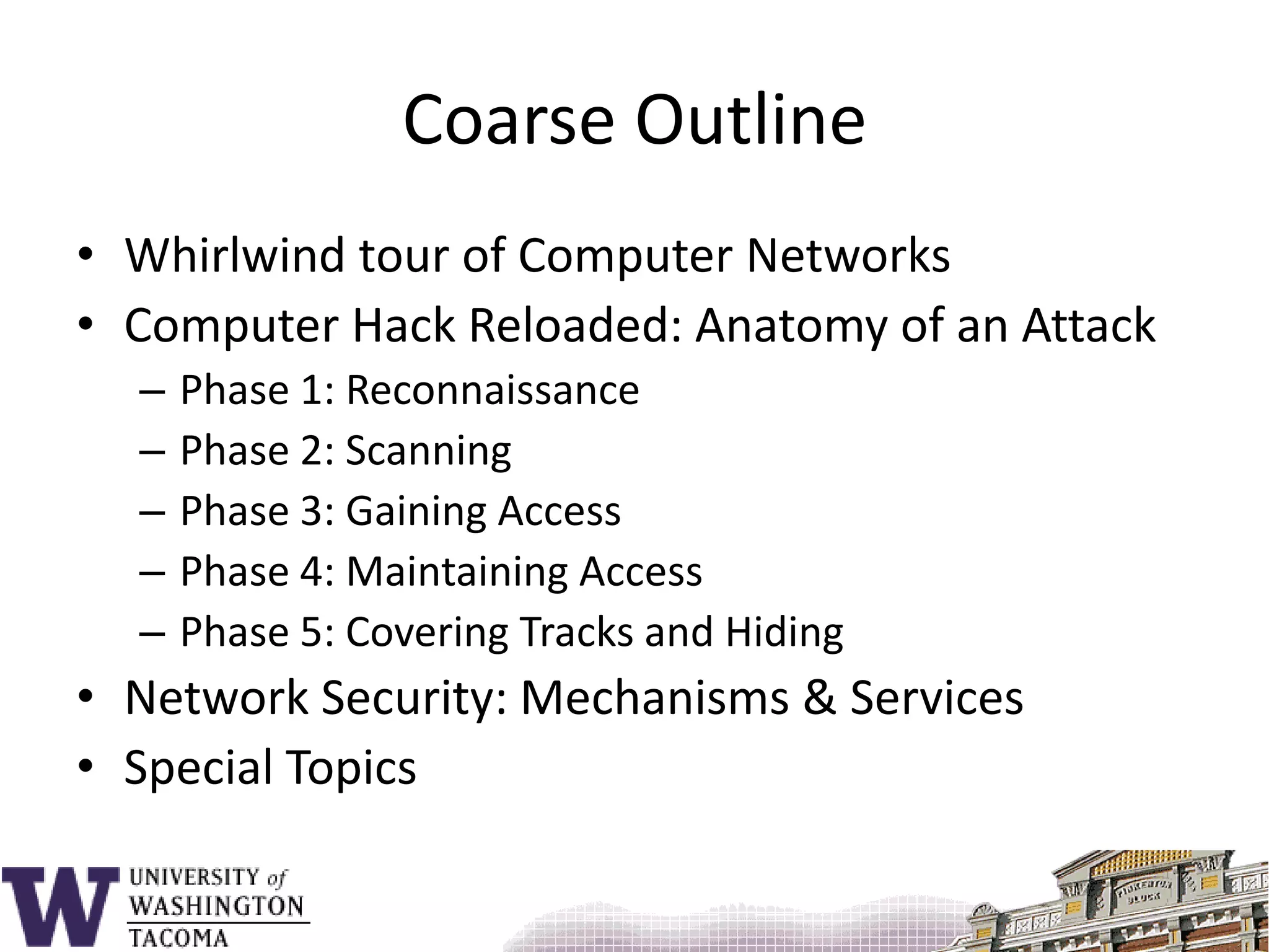 Coarse OutlineWhirlwind tour of Computer NetworksComputer Hack Reloaded: Anatomy of an AttackPhase 1: ReconnaissancePhase 2: ScanningPhase 3: Gaining AccessPhase 4: Maintaining AccessPhase 5: Covering Tracks and HidingNetwork Security: Mechanisms & ServicesSpecial Topics 