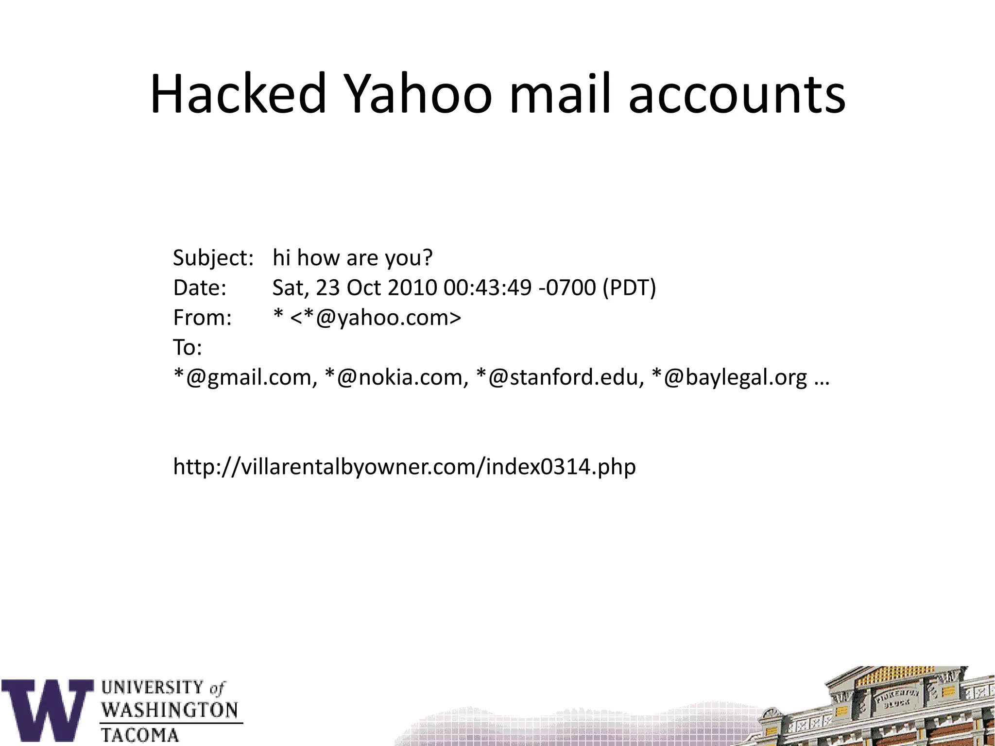 Hacked Yahoo mail accountsSubject: 	hi how are you?Date: 	Sat, 23 Oct 2010 00:43:49 -0700 (PDT)From: 	* <*@yahoo.com>To: 	 *@gmail.com, *@nokia.com, *@stanford.edu, *@baylegal.org …http://villarentalbyowner.com/index0314.php