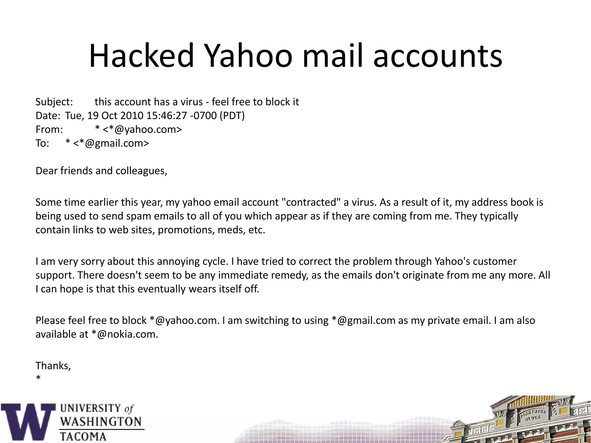 Hacked Yahoo mail accountsSubject: 	this account has a virus - feel free to block itDate: 	Tue, 19 Oct 2010 15:46:27 -0700 (PDT)From: 	* <*@yahoo.com>To: 	* <*@gmail.com>Dear friends and colleagues,Some time earlier this year, my yahoo email account "contracted" a virus. As a result of it, my address book is being used to send spam emails to all of you which appear as if they are coming from me. They typically contain links to web sites, promotions, meds, etc.I am very sorry about this annoying cycle. I have tried to correct the problem through Yahoo's customer support. There doesn't seem to be any immediate remedy, as the emails don't originate from me any more. All I can hope is that this eventually wears itself off.Please feel free to block *@yahoo.com. I am switching to using *@gmail.com as my private email. I am also available at *@nokia.com.Thanks,*