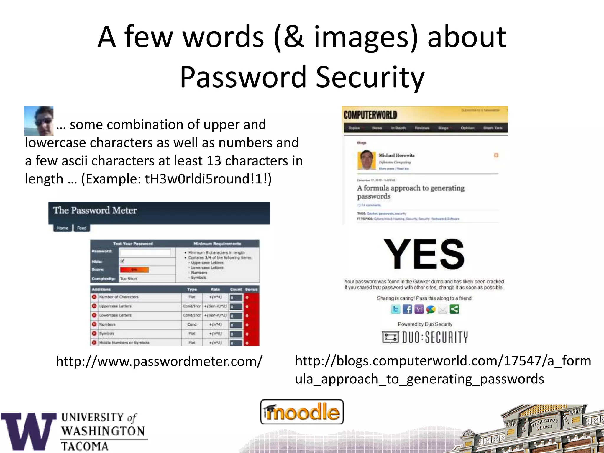 A few words (& images) aboutPassword Security         … some combination of upper and lowercase characters as well as numbers and a few ascii characters at least 13 characters in length … (Example: tH3w0rldi5round!1!)http://blogs.computerworld.com/17547/a_formula_approach_to_generating_passwordshttp://www.passwordmeter.com/