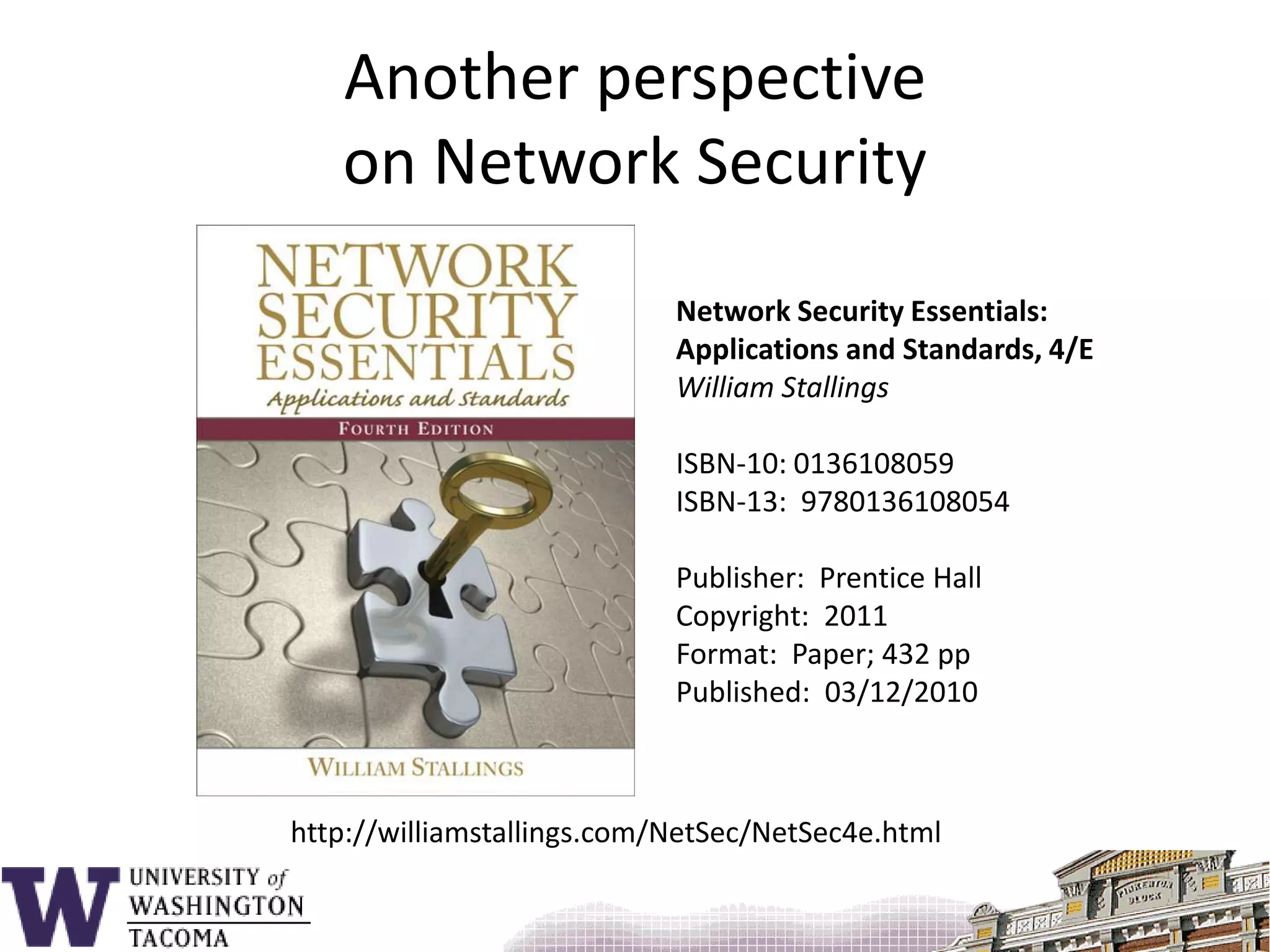 Another perspectiveon Network SecurityNetwork Security Essentials:Applications and Standards, 4/EWilliam StallingsISBN-10: 0136108059ISBN-13:  9780136108054Publisher:  Prentice HallCopyright:  2011Format:  Paper; 432 ppPublished:  03/12/2010http://williamstallings.com/NetSec/NetSec4e.html