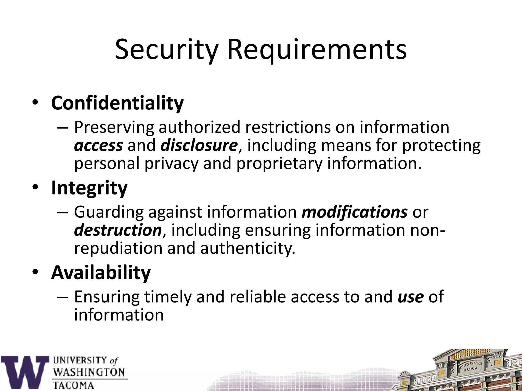 Security RequirementsConfidentialityPreserving authorized restrictions on information access and disclosure, including means for protecting personal privacy and proprietary information.IntegrityGuarding against information modifications or destruction, including ensuring information non-repudiation and authenticity. AvailabilityEnsuring timely and reliable access to and use of information