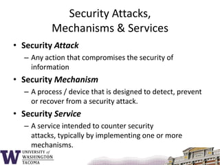 Security Attacks, Mechanisms & ServicesSecurity AttackAny action that compromises the security of informationSecurity MechanismA process / device that is designed to detect, prevent or recover from a security attack.Security ServiceA service intended to counter security attacks, typically by implementing one or more mechanisms.