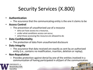 Security Services (X.800)AuthenticationThe assurance that the communicating entity is the one it claims to beAccess ControlThe prevention of unauthorized use of a resource who can have access to a resource,under what conditions access can occur, what those accessing the resource are allowed to doData ConfidentialityThe protection of data from unauthorized disclosureData IntegrityThe assurance that data received are exactly as sent by an authorized entity (i.e., contains no modification, insertion, deletion or replay).Non-RepudiationProvides protection against denial by one of the entities involved in a communication of having participated in all/part of the communication.