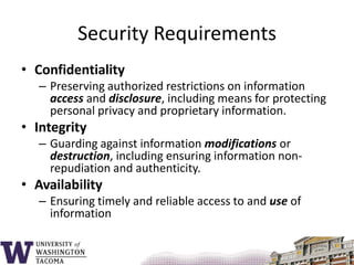 Security RequirementsConfidentialityPreserving authorized restrictions on information access and disclosure, including means for protecting personal privacy and proprietary information.IntegrityGuarding against information modifications or destruction, including ensuring information non-repudiation and authenticity. AvailabilityEnsuring timely and reliable access to and use of information