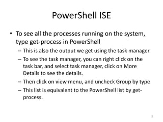 PowerShell ISE
• To see all the processes running on the system,
type get-process in PowerShell
– This is also the output we get using the task manager
– To see the task manager, you can right click on the
task bar, and select task manager, click on More
Details to see the details.
– Then click on view menu, and uncheck Group by type
– This list is equivalent to the PowerShell list by get-
process.
12
 