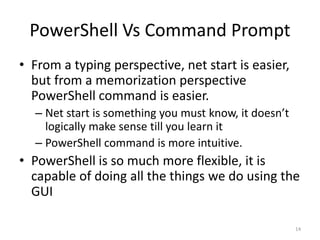 PowerShell Vs Command Prompt
• From a typing perspective, net start is easier,
but from a memorization perspective
PowerShell command is easier.
– Net start is something you must know, it doesn’t
logically make sense till you learn it
– PowerShell command is more intuitive.
• PowerShell is so much more flexible, it is
capable of doing all the things we do using the
GUI
14
 