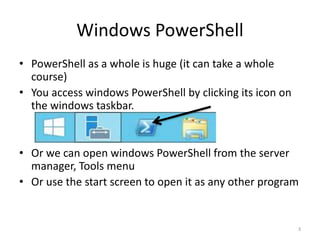 Windows PowerShell
• PowerShell as a whole is huge (it can take a whole
course)
• You access windows PowerShell by clicking its icon on
the windows taskbar.
• Or we can open windows PowerShell from the server
manager, Tools menu
• Or use the start screen to open it as any other program
3
 