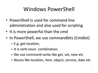 Windows PowerShell
• PowerShell is used for command line
administration and also used for scripting
• It is more powerful than the cmd
• In PowerShell, we use commandlets (Cmdlet)
– E.g. get-location,
– It is verb-noun combination.
– We use command verbs like get, set, new etc
– Nouns like location, item, object, service, date etc
4
 