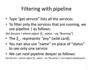 Filtering with pipeline
• Type “get-service” lists all the services
• To filter only the services that are running, we
use pipeline | as follows:
Get-Service | where-object {$_.status – eq “Running”}
• The $_. represents “any” (wild card).
• You nan also use “name” on place of “status”
to see only one service
• We can nest pipeline deeper as follows:
Get-Service | where-object {$_.status – eq “Running”} | sort-object displayname
7
 