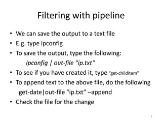 Filtering with pipeline
• We can save the output to a text file
• E.g. type ipconfig
• To save the output, type the following:
Ipconfig | out-file “ip.txt”
• To see if you have created it, type “get-childitem”
• To append text to the above file, do the following
get-date|out-file “ip.txt” –append
• Check the file for the change
8
 