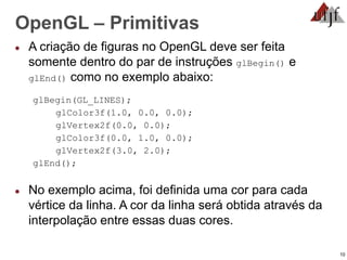 10
OpenGL – Primitivas
● A criação de figuras no OpenGL deve ser feita
somente dentro do par de instruções glBegin() e
glEnd() como no exemplo abaixo:
glBegin(GL_LINES);
glColor3f(1.0, 0.0, 0.0);
glVertex2f(0.0, 0.0);
glColor3f(0.0, 1.0, 0.0);
glVertex2f(3.0, 2.0);
glEnd();
● No exemplo acima, foi definida uma cor para cada
vértice da linha. A cor da linha será obtida através da
interpolação entre essas duas cores.
 