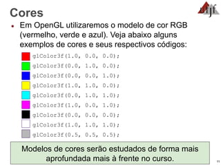11
Cores
● Em OpenGL utilizaremos o modelo de cor RGB
(vermelho, verde e azul). Veja abaixo alguns
exemplos de cores e seus respectivos códigos:
glColor3f(1.0, 0.0, 0.0);
glColor3f(0.0, 1.0, 0.0);
glColor3f(0.0, 0.0, 1.0);
glColor3f(1.0, 1.0, 0.0);
glColor3f(0.0, 1.0, 1.0);
glColor3f(1.0, 0.0, 1.0);
glColor3f(0.0, 0.0, 0.0);
glColor3f(1.0, 1.0, 1.0);
glColor3f(0.5, 0.5, 0.5);
Modelos de cores serão estudados de forma mais
aprofundada mais à frente no curso.
 
