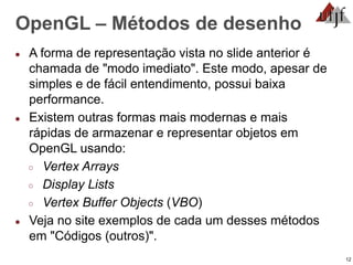 12
OpenGL – Métodos de desenho
● A forma de representação vista no slide anterior é
chamada de "modo imediato". Este modo, apesar de
simples e de fácil entendimento, possui baixa
performance.
● Existem outras formas mais modernas e mais
rápidas de armazenar e representar objetos em
OpenGL usando:
○ Vertex Arrays
○ Display Lists
○ Vertex Buffer Objects (VBO)
● Veja no site exemplos de cada um desses métodos
em "Códigos (outros)".
 