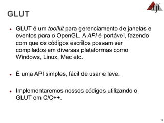 13
GLUT
● GLUT é um toolkit para gerenciamento de janelas e
eventos para o OpenGL. A API é portável, fazendo
com que os códigos escritos possam ser
compilados em diversas plataformas como
Windows, Linux, Mac etc.
● É uma API simples, fácil de usar e leve.
● Implementaremos nossos códigos utilizando o
GLUT em C/C++.
 