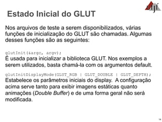 14
Estado Inicial do GLUT
Nos arquivos de teste a serem disponibilizados, várias
funções de inicialização do GLUT são chamadas. Algumas
desses funções são as seguintes:
glutInit(&argc, argv);
É usada para inicializar a biblioteca GLUT. Nos exemplos a
serem utilizados, basta chamá-la com os argumentos default.
glutInitDisplayMode(GLUT_RGB | GLUT_DOUBLE | GLUT_DEPTH);
Estabelece os parâmetros iniciais do display. A configuração
acima serve tanto para exibir imagens estáticas quanto
animações (Double Buffer) e de uma forma geral não será
modificada.
 