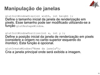 15
Manipulação de janelas
glutInitWindowSize(int width, int height );
Define o tamanho inicial da janela de renderização em
pixels. Esse tamanho pode ser modificado utilizando-se a
função glutReshapeWindow.
glutInitWindowPosition(int x, int y );
Define a posição inicial da janela de renderização em pixels
(considere a origem no canto superior esquerdo do
monitor). Esta função é opcional.
glutCreateWindow("Nome da janela");
Cria a janela principal onde será exibida a imagem.
 