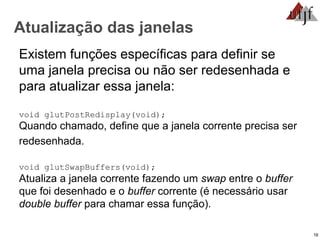 16
Atualização das janelas
Existem funções específicas para definir se
uma janela precisa ou não ser redesenhada e
para atualizar essa janela:
void glutPostRedisplay(void);
Quando chamado, define que a janela corrente precisa ser
redesenhada.
void glutSwapBuffers(void);
Atualiza a janela corrente fazendo um swap entre o buffer
que foi desenhado e o buffer corrente (é necessário usar
double buffer para chamar essa função).
 