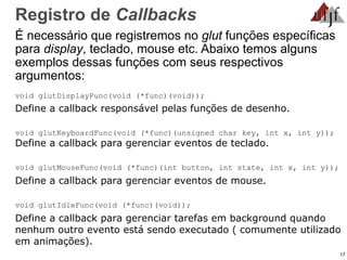 17
Registro de Callbacks
É necessário que registremos no glut funções específicas
para display, teclado, mouse etc. Abaixo temos alguns
exemplos dessas funções com seus respectivos
argumentos:
void glutDisplayFunc(void (*func)(void));
Define a callback responsável pelas funções de desenho.
void glutKeyboardFunc(void (*func)(unsigned char key, int x, int y));
Define a callback para gerenciar eventos de teclado.
void glutMouseFunc(void (*func)(int button, int state, int x, int y));
Define a callback para gerenciar eventos de mouse.
void glutIdleFunc(void (*func)(void));
Define a callback para gerenciar tarefas em background quando
nenhum outro evento está sendo executado ( comumente utilizado
em animações).
 
