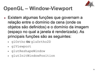 19
OpenGL – Window-Viewport
● Existem algumas funções que governam a
relação entre o domínio da cena (onde os
objetos são definidos) e o domínio da imagem
(espaço no qual a janela é renderizada). As
principais funções são as seguintes:
● glOrtho ou gluOrtho2D
● glViewport
● glutReshapeWindow
● glutInitWindowPosition
 