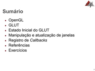 2
Sumário
● OpenGL
● GLUT
● Estado Inicial do GLUT
● Manipulação e atualização de janelas
● Registro de Callbacks
● Referências
● Exercícios
 