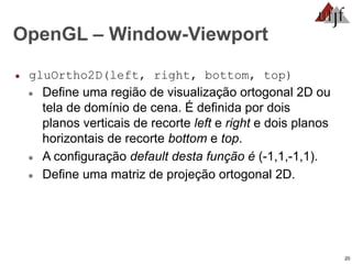 20
OpenGL – Window-Viewport
● gluOrtho2D(left, right, bottom, top)
● Define uma região de visualização ortogonal 2D ou
tela de domínio de cena. É definida por dois
planos verticais de recorte left e right e dois planos
horizontais de recorte bottom e top.
● A configuração default desta função é (-1,1,-1,1).
● Define uma matriz de projeção ortogonal 2D.
 