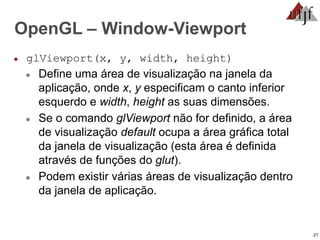 21
OpenGL – Window-Viewport
● glViewport(x, y, width, height)
● Define uma área de visualização na janela da
aplicação, onde x, y especificam o canto inferior
esquerdo e width, height as suas dimensões.
● Se o comando glViewport não for definido, a área
de visualização default ocupa a área gráfica total
da janela de visualização (esta área é definida
através de funções do glut).
● Podem existir várias áreas de visualização dentro
da janela de aplicação.
 