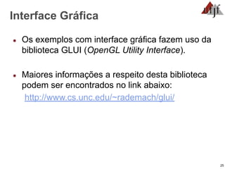 25
Interface Gráfica
● Os exemplos com interface gráfica fazem uso da
biblioteca GLUI (OpenGL Utility Interface).
● Maiores informações a respeito desta biblioteca
podem ser encontrados no link abaixo:
http://www.cs.unc.edu/~rademach/glui/
 
