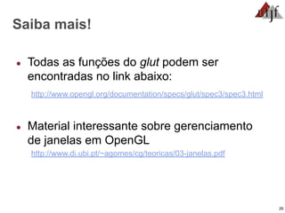 26
Saiba mais!
● Todas as funções do glut podem ser
encontradas no link abaixo:
http://www.opengl.org/documentation/specs/glut/spec3/spec3.html
● Material interessante sobre gerenciamento
de janelas em OpenGL
http://www.di.ubi.pt/~agomes/cg/teoricas/03-janelas.pdf
 