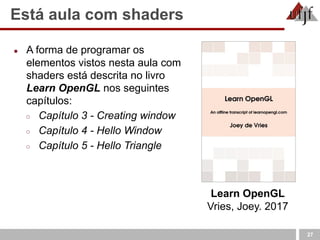 Está aula com shaders
27
Learn OpenGL
Vries, Joey. 2017
● A forma de programar os
elementos vistos nesta aula com
shaders está descrita no livro
Learn OpenGL nos seguintes
capítulos:
○ Capítulo 3 - Creating window
○ Capítulo 4 - Hello Window
○ Capítulo 5 - Hello Triangle
 
