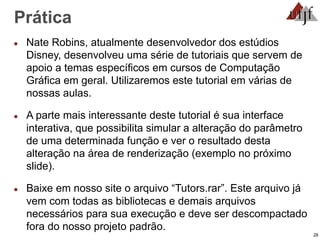 28
Prática
● Nate Robins, atualmente desenvolvedor dos estúdios
Disney, desenvolveu uma série de tutoriais que servem de
apoio a temas específicos em cursos de Computação
Gráfica em geral. Utilizaremos este tutorial em várias de
nossas aulas.
● A parte mais interessante deste tutorial é sua interface
interativa, que possibilita simular a alteração do parâmetro
de uma determinada função e ver o resultado desta
alteração na área de renderização (exemplo no próximo
slide).
● Baixe em nosso site o arquivo “Tutors.rar”. Este arquivo já
vem com todas as bibliotecas e demais arquivos
necessários para sua execução e deve ser descompactado
fora do nosso projeto padrão.
 