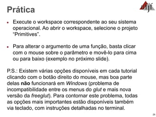 29
Prática
● Execute o workspace correspondente ao seu sistema
operacional. Ao abrir o workspace, selecione o projeto
“Primitives”.
● Para alterar o argumento de uma função, basta clicar
com o mouse sobre o parâmetro e movê-lo para cima
ou para baixo (exemplo no próximo slide).
P.S.: Existem várias opções disponíveis em cada tutorial
clicando com o botão direito do mouse, mas boa parte
delas não funcionará em Windows (problema de
incompatibilidade entre os menus do glut e mais nova
versão da freeglut). Para contornar este problema, todas
as opções mais importantes estão disponíveis também
via teclado, com instruções detalhadas no terminal.
 