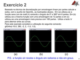 33
Exercício 2
Baseado na técnica de discretização por amostragem linear por partes calcule e
exiba, com o auxílio do OpenGL, as ilustrações abaixo. Em (a) utilizou-se a
função seno (sin de math.h) variando o ângulo de 0º a 360º em 6 partes. Em (b)
utilizou-se a mesma função com uma amostragem de 12 partes e em (c)
utilizou-se uma amostragem mais precisa com 180 partes. Utilize a tecla 'a'
para alternar entre as curvas.
Para este exemplo considere a utilização do seguinte comando:
glOrtho(-10.0, 390, -2, 2, -1.0, 1.0);
(a) (b) (c)
P.S.: a função sin recebe o ângulo em radianos e não em graus.
 