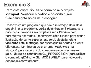 Exercício 3
Para este exercício utilize como base o projeto
Viewport. Verifique o código e entenda o seu
funcionamento antes de prosseguir.
------------------------------------------------------------------------------------------
Desenvolva um programa que crie a ilustração do slide a
seguir. Neste programa, serão desenhadas 4 viewports, e
para cada viewport será projetada uma Window com
parâmetros diferentes. Desenvolva uma função para criar a
ilustração do canto superior esquerdo desta janela e
visualize esta ilustração por esses quatro pontos de vista
diferentes. Lembre-se de criar uma window e uma
viewport para cada um dos quadrantes da imagem ao
lado. Utilize as constantes GL_PROJECTION (para utilizar
o comando glOrtho) e GL_MODELVIEW (para viewport e
desenhos) corretamente.
34
 