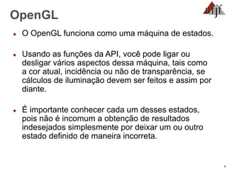 4
OpenGL
● O OpenGL funciona como uma máquina de estados.
● Usando as funções da API, você pode ligar ou
desligar vários aspectos dessa máquina, tais como
a cor atual, incidência ou não de transparência, se
cálculos de iluminação devem ser feitos e assim por
diante.
● É importante conhecer cada um desses estados,
pois não é incomum a obtenção de resultados
indesejados simplesmente por deixar um ou outro
estado definido de maneira incorreta.
 